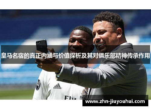 皇马名宿的真正内涵与价值探析及其对俱乐部精神传承作用