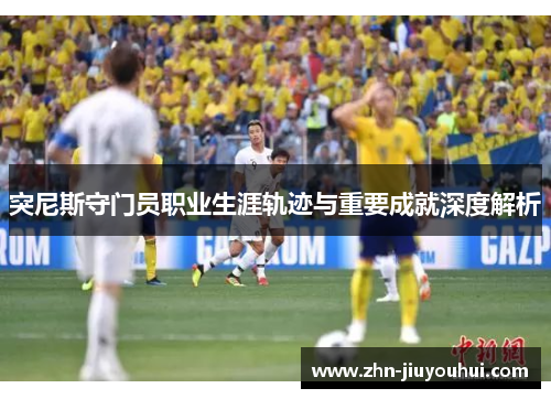 突尼斯守门员职业生涯轨迹与重要成就深度解析