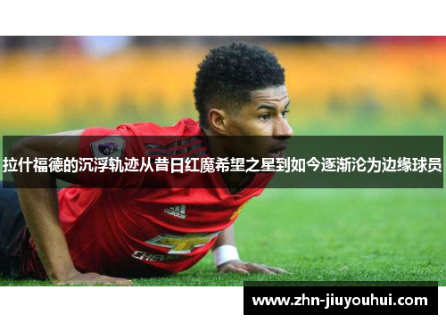 拉什福德的沉浮轨迹从昔日红魔希望之星到如今逐渐沦为边缘球员