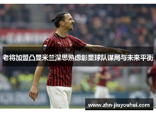 老将加盟凸显米兰深思熟虑彰显球队谋局与未来平衡