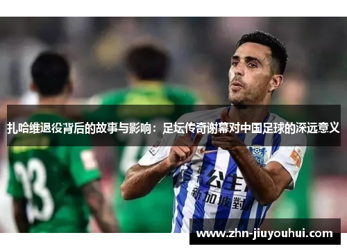 扎哈维退役背后的故事与影响：足坛传奇谢幕对中国足球的深远意义