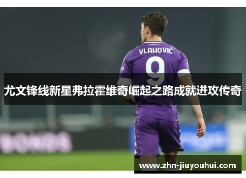 尤文锋线新星弗拉霍维奇崛起之路成就进攻传奇 尤文锋线新星弗拉霍维奇崛起之路成就进攻传奇