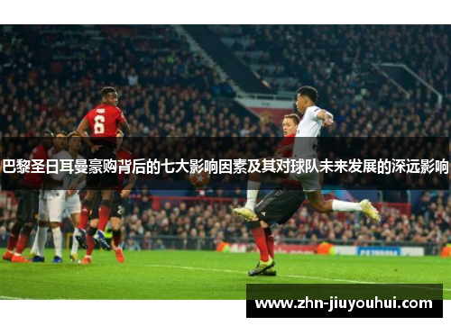 巴黎圣日耳曼豪购背后的七大影响因素及其对球队未来发展的深远影响 巴黎圣日耳曼豪购背后的七大影响因素及其对球队未来发展的深远影响