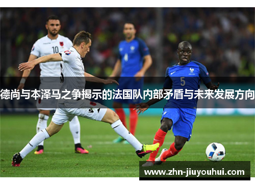 德尚与本泽马之争揭示的法国队内部矛盾与未来发展方向