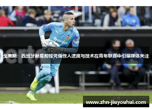 戈麦斯：西班牙新星前锋凭借惊人速度与技术在青年联赛中引爆媒体关注