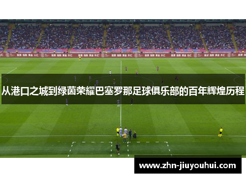 从港口之城到绿茵荣耀巴塞罗那足球俱乐部的百年辉煌历程 从港口之城到绿茵荣耀巴塞罗那足球俱乐部的百年辉煌历程