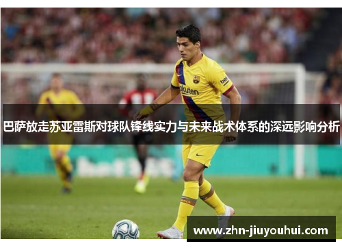 巴萨放走苏亚雷斯对球队锋线实力与未来战术体系的深远影响分析 巴萨放走苏亚雷斯对球队锋线实力与未来战术体系的深远影响分析
