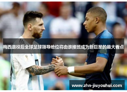 梅西退役后全球足球领导地位将由谁接班成为新巨星的最大看点 梅西退役后全球足球领导地位将由谁接班成为新巨星的最大看点