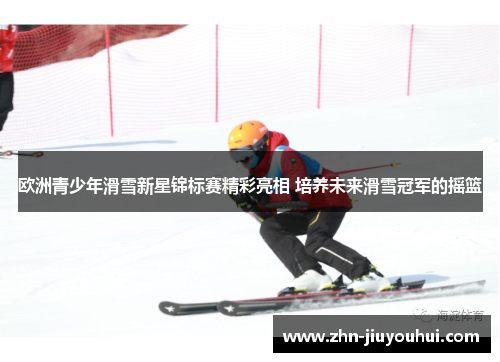 欧洲青少年滑雪新星锦标赛精彩亮相 培养未来滑雪冠军的摇篮