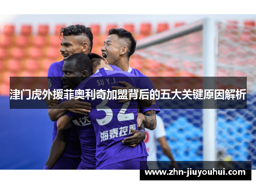 津门虎外援菲奥利奇加盟背后的五大关键原因解析