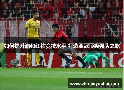 如何提升浦和红钻竞技水平 打造亚冠顶级强队之路 如何提升浦和红钻竞技水平 打造亚冠顶级强队之路
