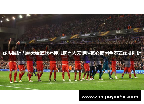 深度解析巴萨无缘欧联杯桂冠的五大关键性核心成因全景式深度剖析