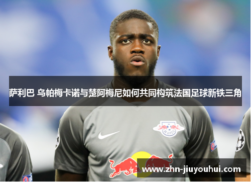 萨利巴 乌帕梅卡诺与楚阿梅尼如何共同构筑法国足球新铁三角 萨利巴 乌帕梅卡诺与楚阿梅尼如何共同构筑法国足球新铁三角