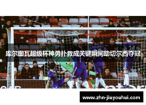 库尔图瓦超级杯神勇扑救成关键瞬间助切尔西夺冠 库尔图瓦超级杯神勇扑救成关键瞬间助切尔西夺冠