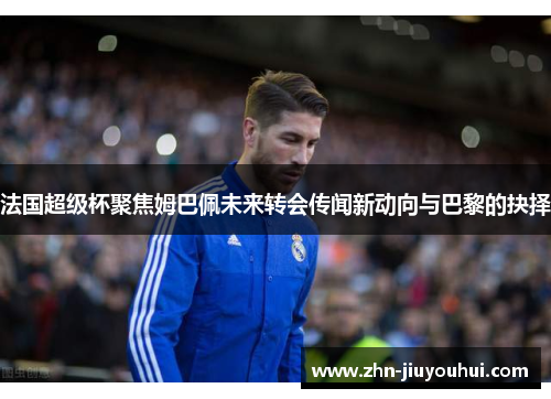 法国超级杯聚焦姆巴佩未来转会传闻新动向与巴黎的抉择