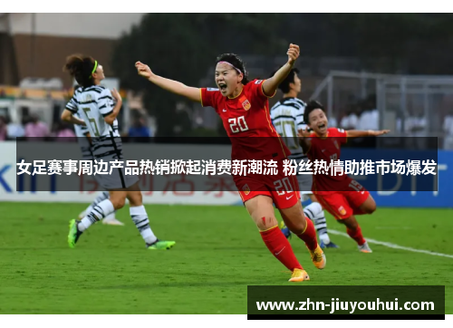 女足赛事周边产品热销掀起消费新潮流 粉丝热情助推市场爆发 女足赛事周边产品热销掀起消费新潮流 粉丝热情助推市场爆发
