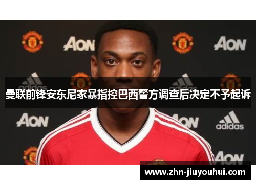 曼联前锋安东尼家暴指控巴西警方调查后决定不予起诉 曼联前锋安东尼家暴指控巴西警方调查后决定不予起诉